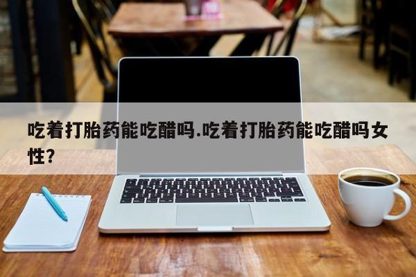 网上米非司酮片在线购买吃着打胎药能吃醋吗.吃着打胎药能吃醋吗女性？
