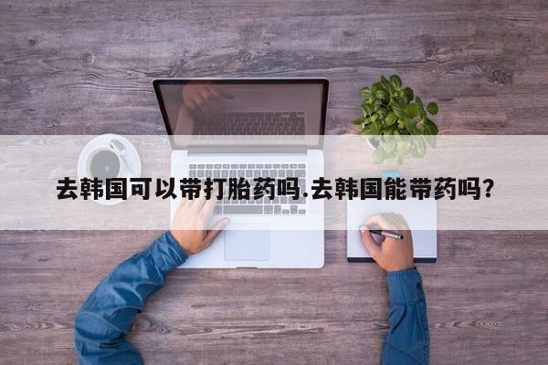 网上米非司酮片在线购买去韩国可以带打胎药吗.去韩国能带药吗？