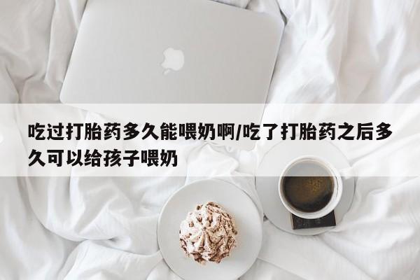 网上米非司酮片在线购买吃过打胎药多久能喂奶啊/吃了打胎药之后多久可以给孩子喂奶