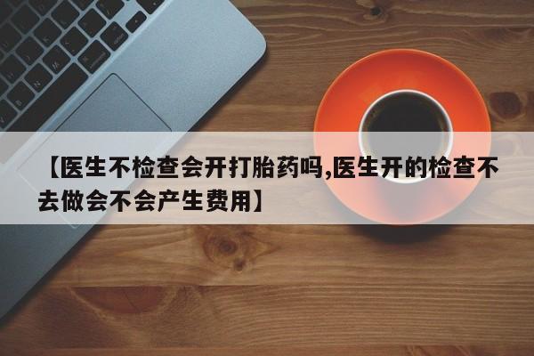 网上米非司酮片在线购买【医生不检查会开打胎药吗,医生开的检查不去做会不会产生费用】