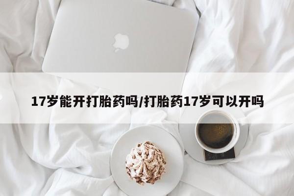 网上米非司酮片在线购买17岁能开打胎药吗/打胎药17岁可以开吗