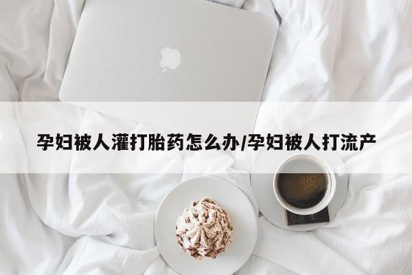 网上米非司酮片在线购买孕妇被人灌打胎药怎么办/孕妇被人打流产