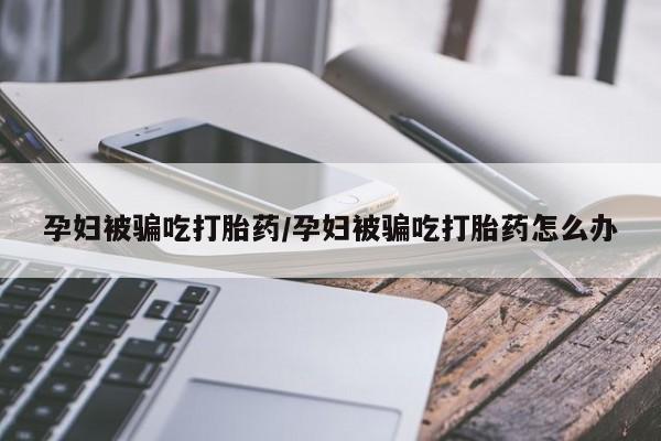 网上米非司酮片在线购买孕妇被骗吃打胎药/孕妇被骗吃打胎药怎么办