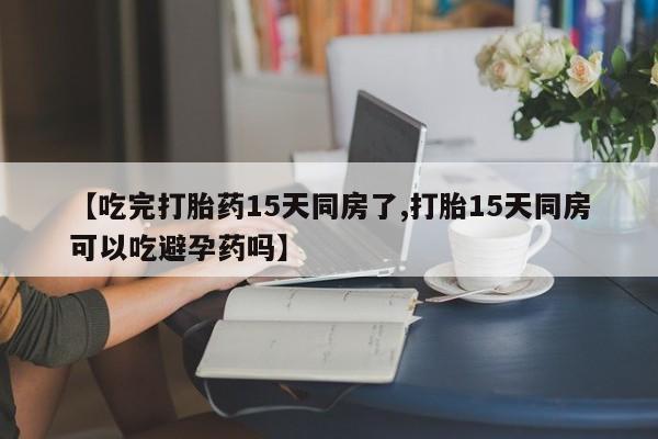 网上米非司酮片在线购买【吃完打胎药15天同房了,打胎15天同房可以吃避孕药吗】