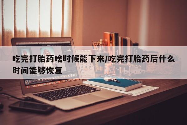 网上米非司酮片在线购买吃完打胎药啥时候能下来/吃完打胎药后什么时间能够恢复