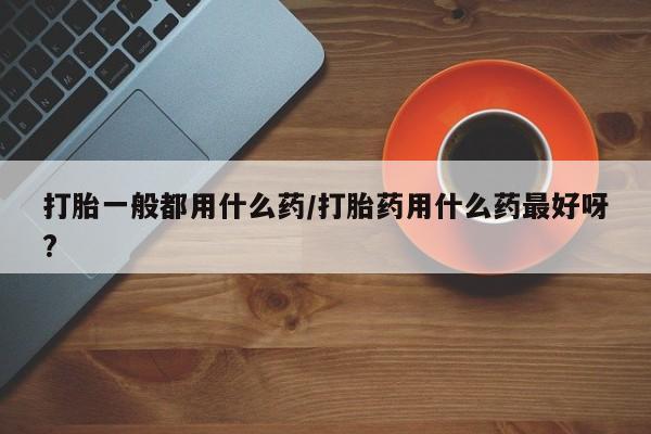 网上米非司酮片在线购买打胎一般都用什么药/打胎药用什么药最好呀?