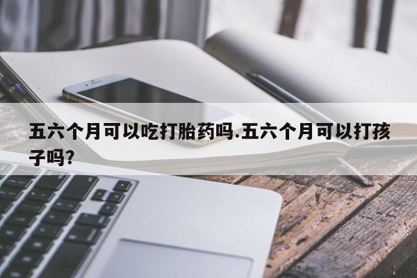 网上米非司酮片在线购买五六个月可以吃打胎药吗.五六个月可以打孩子吗？