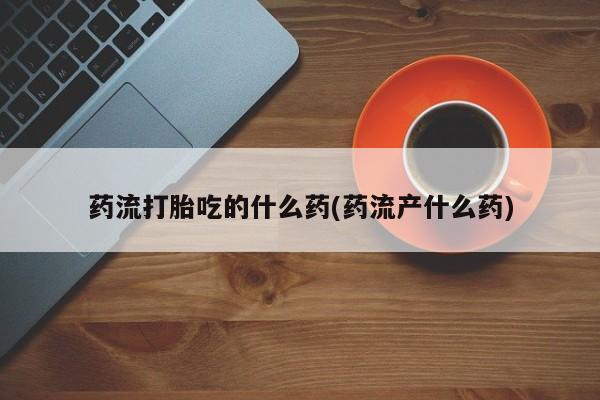 网上米非司酮片在线购买药流打胎吃的什么药(药流产什么药)