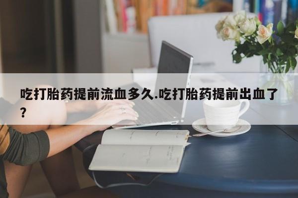 网上米非司酮片在线购买吃打胎药提前流血多久.吃打胎药提前出血了？