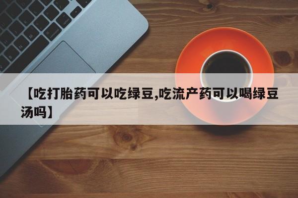 网上米非司酮片在线购买【吃打胎药可以吃绿豆,吃流产药可以喝绿豆汤吗】