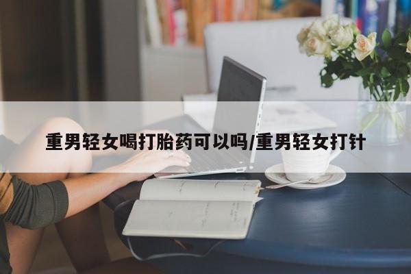 网上米非司酮片在线购买重男轻女喝打胎药可以吗/重男轻女打针