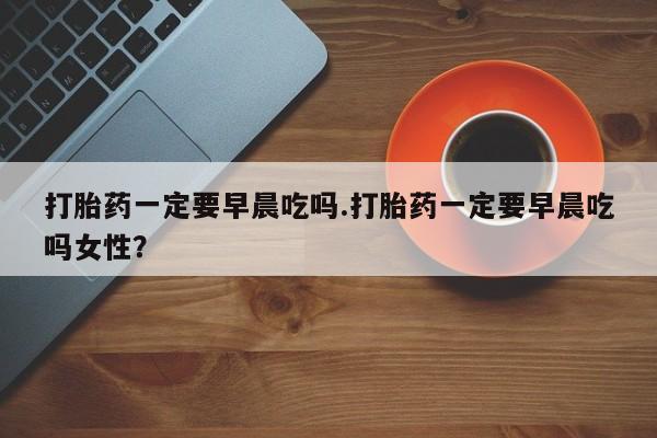 网上米非司酮片在线购买打胎药一定要早晨吃吗.打胎药一定要早晨吃吗女性？