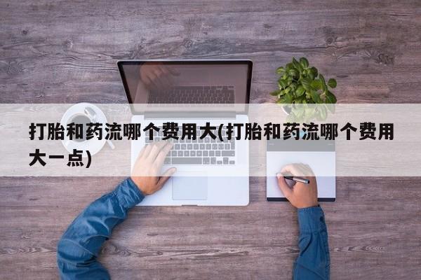 网上米非司酮片在线购买打胎和药流哪个费用大(打胎和药流哪个费用大一点)