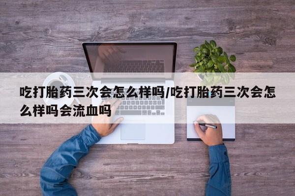 网上米非司酮片在线购买吃打胎药三次会怎么样吗/吃打胎药三次会怎么样吗会流血吗