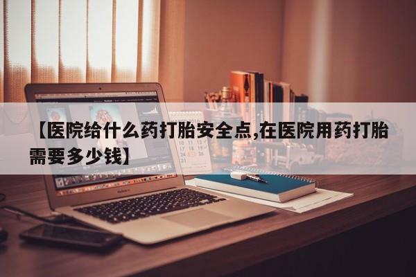 网上米非司酮片在线购买【医院给什么药打胎安全点,在医院用药打胎需要多少钱】