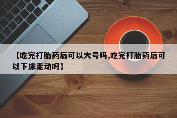 网上米非司酮片在线购买【吃完打胎药后可以大号吗,吃完打胎药后可以下床走动吗】