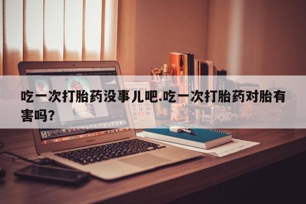 网上米非司酮片在线购买吃一次打胎药没事儿吧.吃一次打胎药对胎有害吗？