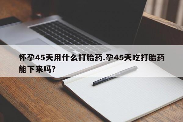 网上米非司酮片在线购买怀孕45天用什么打胎药.孕45天吃打胎药能下来吗？