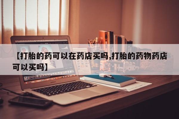 网上米非司酮片在线购买【打胎的药可以在药店买吗,打胎的药物药店可以买吗】